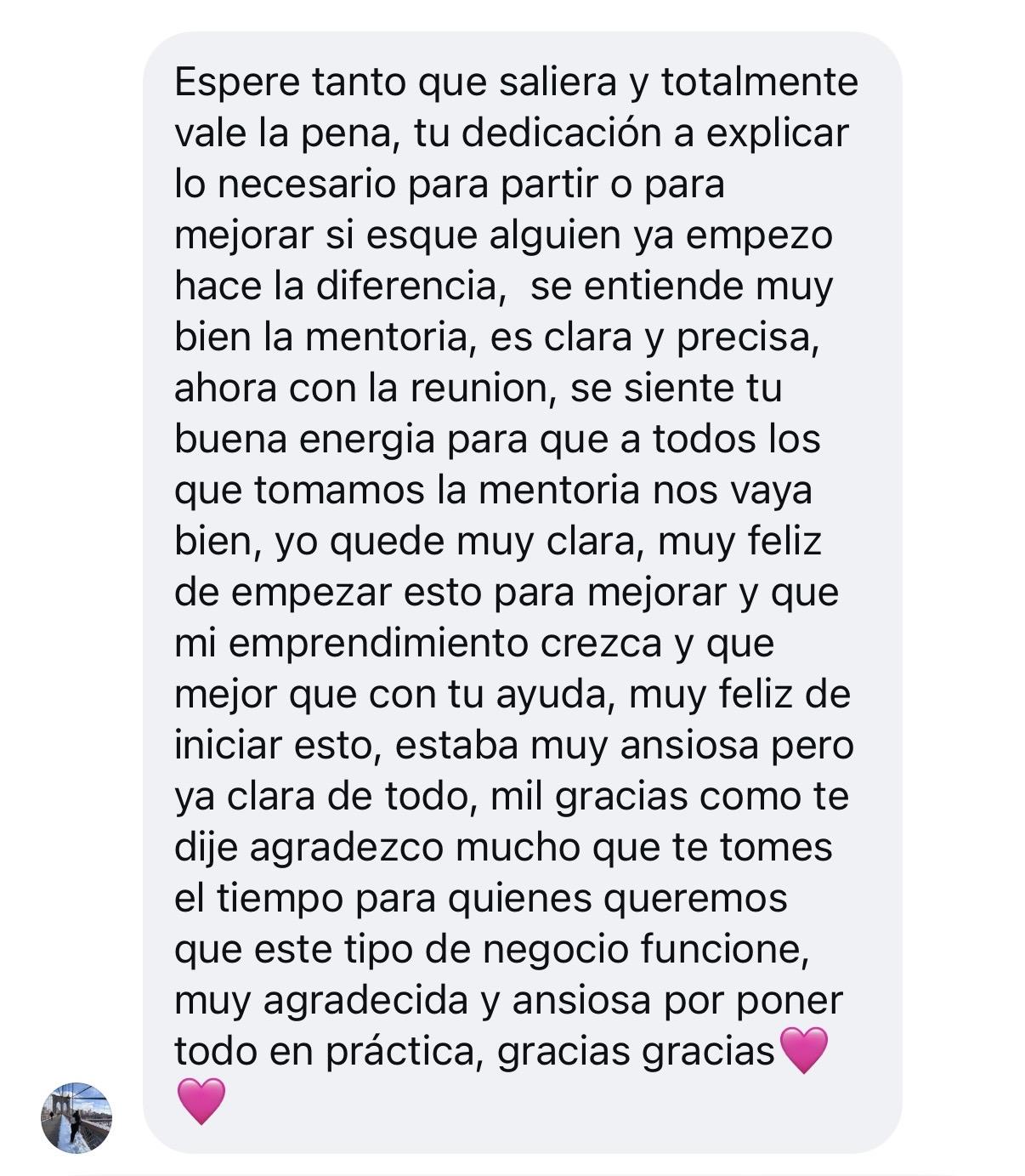 Mensaje de Instagram: Esperé tanto que saliera y totalmente vale la pena. Tu dedicación a explicar lo necesario para partir, o para mejorar si alguien ya empezó, hace la diferencia. Se entiende muy bien la mentoría, es clara y precisa. Ahora con la reunión se siente tu buena energía para que a todos los que tomamos la mentoría nos vaya bien. Yo quedé muy clara, muy feliz de empezar esto para mejorar, que mi emprendimiento crezca y qué mejor que con tu ayuda. Mil gracias; agradezco mucho que te tomes el tiempo para quienes queremos que este tipo de negocio funcione. Muy agradecida y ansiosa por poner todo en práctica. Gracias, gracias 💕💕