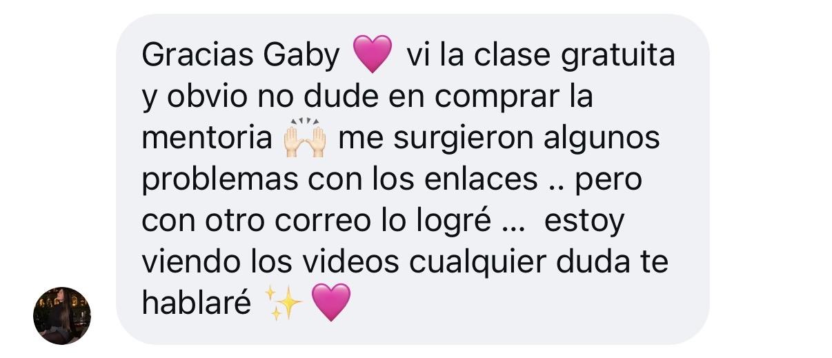 Mensaje de Instagram: Gracias Gaby 💗 vi la clase gratuita y obvio no dude en comprar la mentoria 🙌🏻 me surgieron algunos problemas con los enlaces, pero con otro correo lo logré. Estoy viendo los videos, cualquier duda te hablaré ✨💗