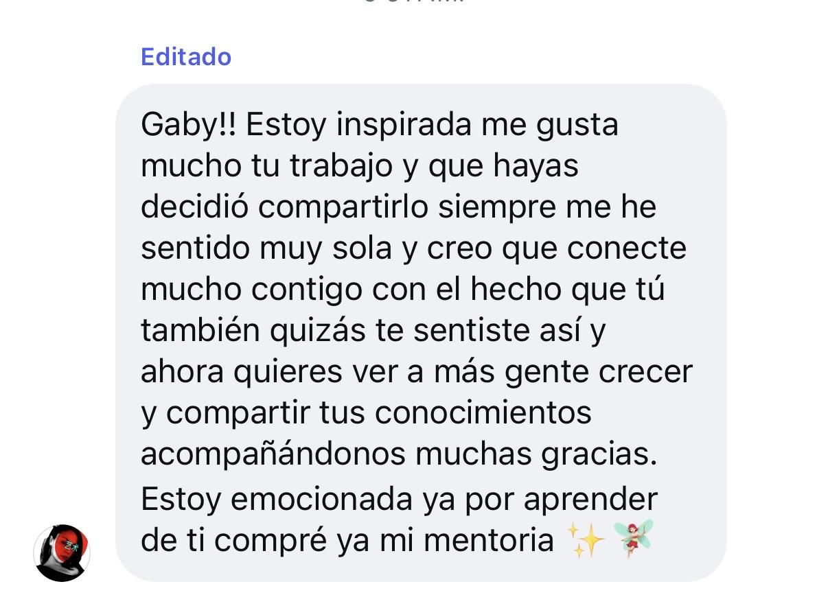 Mensaje de Instagram: Gaby!! Estoy inspirada, me gusta mucho tu trabajo y que hayas decidido compartirlo. Siempre me he sentido muy sola y creo que conecté mucho contigo, con el hecho que tú también quizás te sentiste así y ahora quieres ver a más gente crecer y compartir tus conocimientos acompañándonos. Muchas gracias. Estoy emocionada ya por aprender de ti, compré ya mi mentoría ✨💐